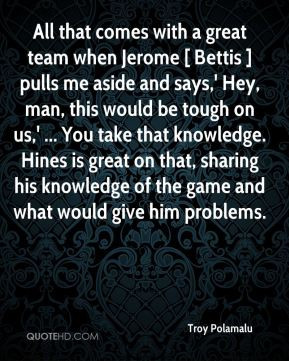 All that comes with a great team when Jerome [ Bettis ] pulls me aside ...