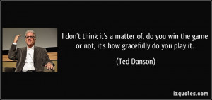 ... do you win the game or not, it's how gracefully do you play it. - Ted