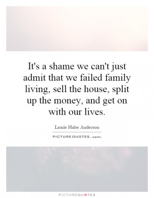 can't just admit that we failed family living, sell the house, split ...