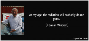 At my age, the radiation will probably do me good. - Norman Wisdom