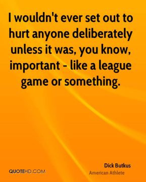 wouldn't ever set out to hurt anyone deliberately unless it was, you ...
