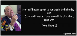 Morris: I'll never speak to you again until the day I die! Gary: Well ...
