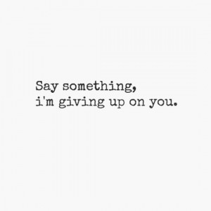 Say something, i'm giving up on you.