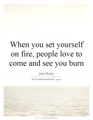 ... yourself on fire, people love to come and see you burn Picture Quote