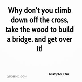 ... down off the cross, take the wood to build a bridge, and get over it
