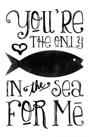 you're the only fish in the sea for me