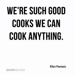 Ellen Pantazis - We're such good cooks we can cook anything.