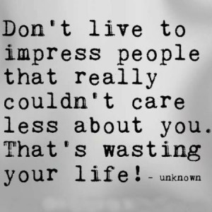 Don't live to impress people that really couldn't care less about you ...