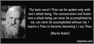 ... me. I require a Thou to become; becoming I, I say Thou. - Martin Buber