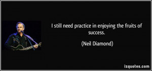 ... still need practice in enjoying the fruits of success. - Neil Diamond