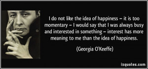 ... has more meaning to me than the idea of happiness. - Georgia O'Keeffe