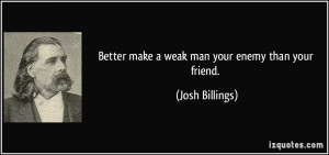 Better make a weak man your enemy than your friend. - Josh Billings