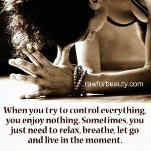 ... Relax, stop worrying and live in the now. You can't control everything