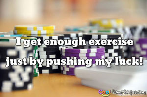get enough exercise just by pushing my luck!