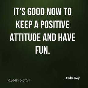 andre-roy-quote-its-good-now-to-keep-a-positive-attitude-and-have-fun ...