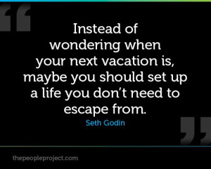 ... you should set up a life you don't need to escape from. - Seth Godin