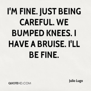 fine. Just being careful. We bumped knees. I have a bruise. I'll ...