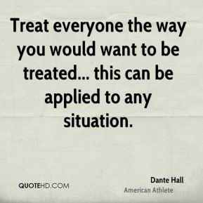 Treat everyone the way you would want to be treated... this can be ...