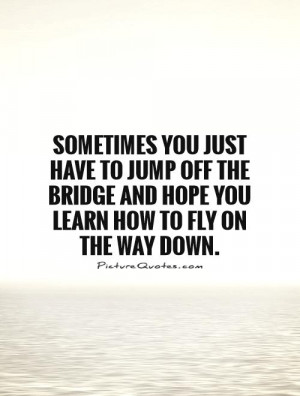 ... you just have to jump off the bridge and hope you learn how to fly on