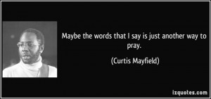 Maybe the words that I say is just another way to pray Curtis