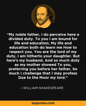 My noble father, I do perceive here a divided duty. To you I am bound ...