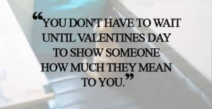 ... To Wait Until Valentines Day To Show Someone How Much Thay Mean To You