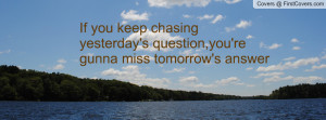 ... keep chasing yesterday's question,you're gunna miss tomorrow's answer