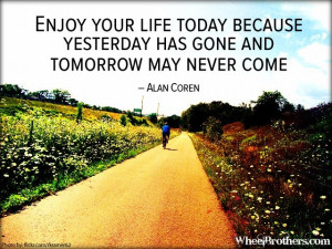 Enjoy your life today because yesterday has gone and tomorrow may ...