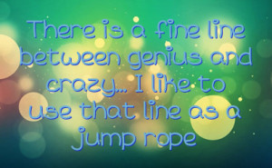 ... line between genius and crazy... I like to use that line as a jump