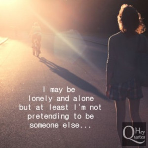 ... be lonely and alone but at least i m not pretending to be someone else
