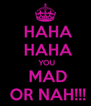 You Mad Or Nah Haha haha you mad or nah!