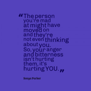 ... So you're anger and bitterness is not hurting them , its hurting you