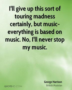... madness certainly, but music-everything is based on music. No, I'll
