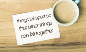 Things fall apart so that other things can fall together. So true ...