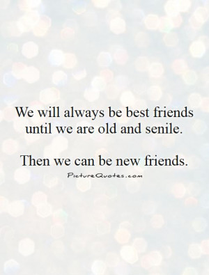 ... be best friends until we are old and senile. then we can be new