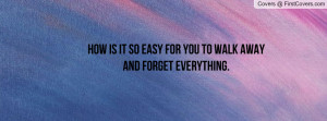 how is it so easy for you to walk away and forget everything ...
