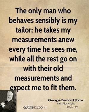 The only man who behaves sensibly is my tailor; he takes my ...