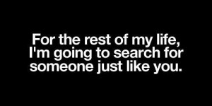 ... rest of my life, I’m going to search for someone just like you