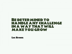 ... any challenge in a way that will make you grow.” – Les Brown