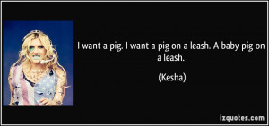 want a pig. I want a pig on a leash. A baby pig on a leash. - Kesha