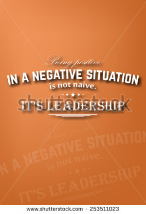 Being positive in a negative situation is not naive. It's leadership ...