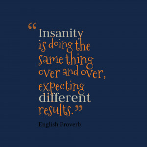 Insanity is doing the same thing over and over expecting different ...