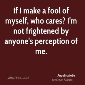 If I make a fool of myself, who cares? I'm not frightened by anyone's ...