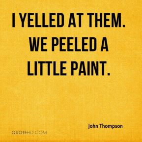 John Thompson - I yelled at them. We peeled a little paint.