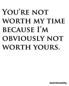 You're not worth my time because I'm obviously not worth yours.