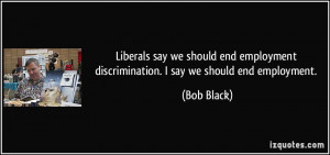 ... employment discrimination. I say we should end employment. - Bob Black