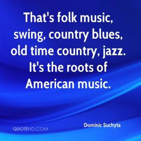 That's folk music, swing, country blues, old time country, jazz. It's ...