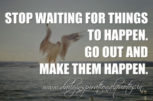 ... waiting for things to happen. Go out and make them happen. ~ Anonymous