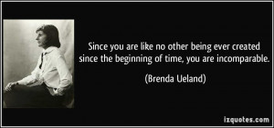 ... since the beginning of time, you are incomparable. - Brenda Ueland