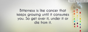 Bitterness is like cancer that keeps growing until it consumes you. So ...